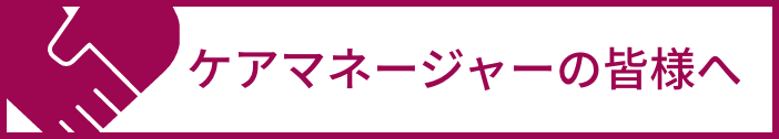 ケアマネージャーの皆さまへ