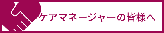 ケアマネージャーの皆さまへ